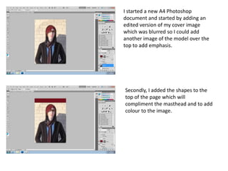 I started a new A4 Photoshop
document and started by adding an
edited version of my cover image
which was blurred so I could add
another image of the model over the
top to add emphasis.




Secondly, I added the shapes to the
top of the page which will
compliment the masthead and to add
colour to the image.
 
