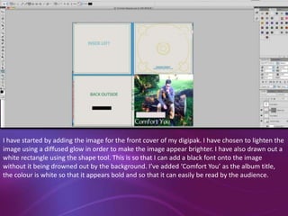 I have started by adding the image for the front cover of my digipak. I have chosen to lighten the
image using a diffused glow in order to make the image appear brighter. I have also drawn out a
white rectangle using the shape tool. This is so that I can add a black font onto the image
without it being drowned out by the background. I’ve added ‘Comfort You’ as the album title,
the colour is white so that it appears bold and so that it can easily be read by the audience.

 
