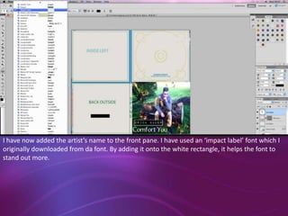I have now added the artist’s name to the front pane. I have used an ‘impact label’ font which I
originally downloaded from da font. By adding it onto the white rectangle, it helps the font to
stand out more.

 