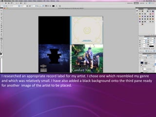 I researched an appropriate record label for my artist. I chose one which resembled my genre
and which was relatively small. I have also added a black background onto the third pane ready
for another image of the artist to be placed.

 