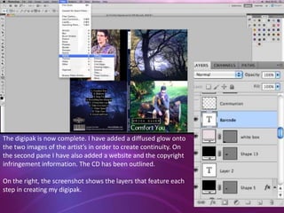 The digipak is now complete. I have added a diffused glow onto
the two images of the artist’s in order to create continuity. On
the second pane I have also added a website and the copyright
infringement information. The CD has been outlined.
On the right, the screenshot shows the layers that feature each
step in creating my digipak.

 