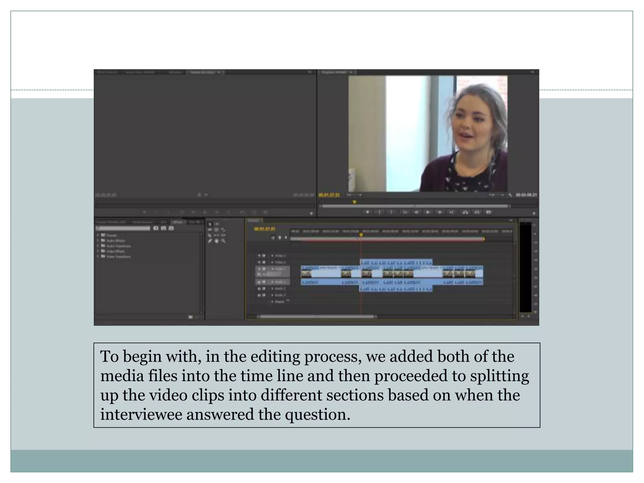 To begin with, in the editing process, we added both of the
media files into the time line and then proceeded to splitting
up the video clips into different sections based on when the
interviewee answered the question.