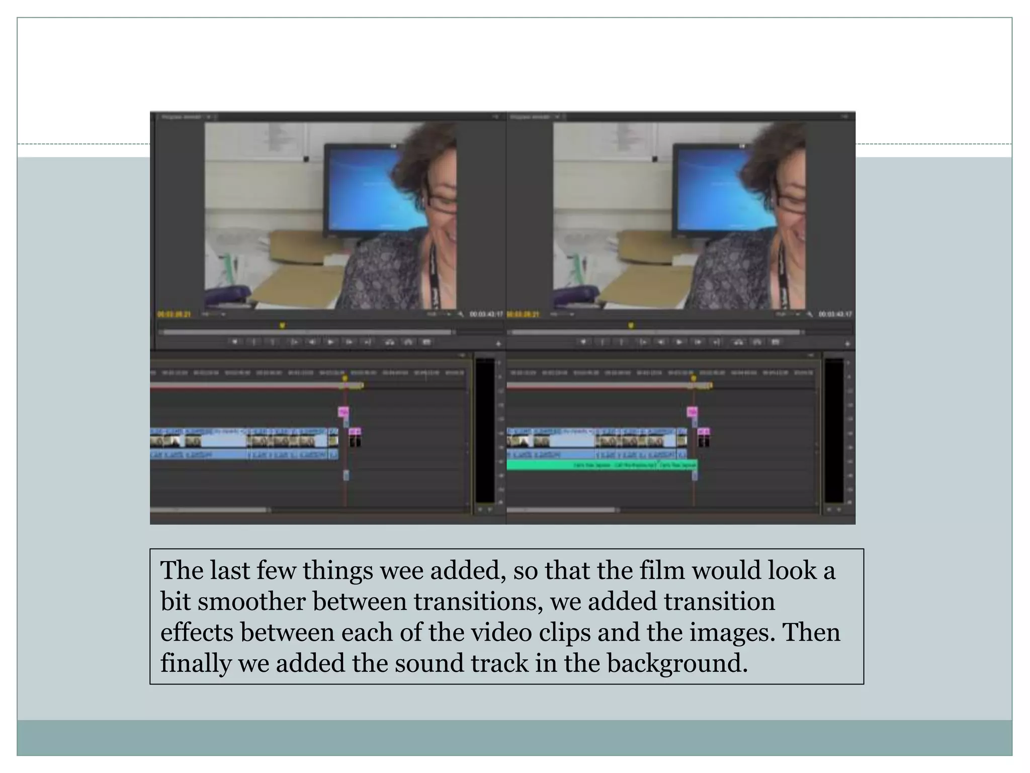 The last few things wee added, so that the film would look a
bit smoother between transitions, we added transition
effects between each of the video clips and the images. Then
finally we added the sound track in the background.