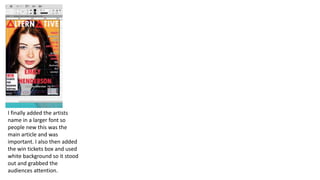 I finally added the artists
name in a larger font so
people new this was the
main article and was
important. I also then added
the win tickets box and used
white background so it stood
out and grabbed the
audiences attention.
 