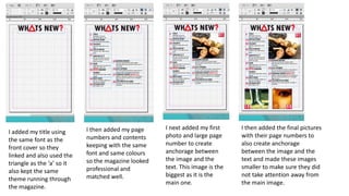 I added my title using
the same font as the
front cover so they
linked and also used the
triangle as the ‘a’ so it
also kept the same
theme running through
the magazine.
I then added my page
numbers and contents
keeping with the same
font and same colours
so the magazine looked
professional and
matched well.
I then added the final pictures
with their page numbers to
also create anchorage
between the image and the
text and made these images
smaller to make sure they did
not take attention away from
the main image.
I next added my first
photo and large page
number to create
anchorage between
the image and the
text. This image is the
biggest as it is the
main one.
 
