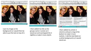 I put my image as the
background so I would then be
able to put the text on top of it.
I then added my title as the
groups name in wrote so it
stood out and overlapped the 3
slightly so make it more stylish.
I then added my article in
columns and put a slug at the
bottom to make it more
realistic. Ii did the text black on
a white background so it would
stand out.
 