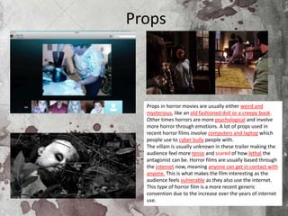 Props
Props in horror movies are usually either weird and
mysterious, like an old fashioned doll or a creepy book.
Other times horrors are more psychological and involve
more horror through emotions. A lot of props used in
recent horror films involve computers and laptop which
people use to cyber bully people with.
The villain is usually unknown in these trailer making the
audience feel more tense and scared of how lethal the
antagonist can be. Horror films are usually based through
the internet now, meaning anyone can get in contact with
anyone. This is what makes the film interesting as the
audience feels vulnerable as they also use the internet.
This type of horror film is a more recent generic
convention due to the increase over the years of internet
use.
 