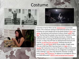 Costume
Costumes in horror films can be old fashioned to promote
horror. This is because seeing an old fashioned photo of a child
or family can scare people due to the photo being in black and
white, the darkness and contrast of colours shows death and
fear. The fact that the people may have died now puts in a fear
of ghosts and spirits of them being around you. Knowing
someone that is wearing old fashioned clothing comes across
as scary as they may still have an old fashioned mind-set and
may be cut off from the real world. Clothing may also be
covered in rips and blood which shows danger straight away.
The cuts show how they may have been in a fight or in a
terrible fall. Costumes in a horror film give an idea of what kind
of person they are and if they are an antagonist or protagonist.
If the clothing is dark this may show the character as being
more sinister and mysterious as appose to a protagonist who is
in a float white dress- white is seen as being more innocent.
 