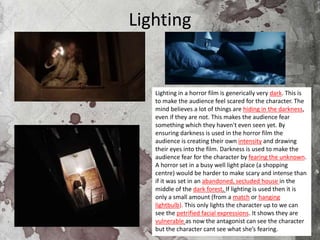 Lighting
Lighting in a horror film is generically very dark. This is
to make the audience feel scared for the character. The
mind believes a lot of things are hiding in the darkness,
even if they are not. This makes the audience fear
something which they haven't even seen yet. By
ensuring darkness is used in the horror film the
audience is creating their own intensity and drawing
their eyes into the film. Darkness is used to make the
audience fear for the character by fearing the unknown.
A horror set in a busy well light place (a shopping
centre) would be harder to make scary and intense than
if it was set in an abandoned, secluded house in the
middle of the dark forest. If lighting is used then it is
only a small amount (from a match or hanging
lightbulb). This only lights the character up to we can
see the petrified facial expressions. It shows they are
vulnerable as now the antagonist can see the character
but the character cant see what she’s fearing.
 