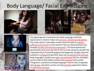 Body Language/ Facial Expressions
The typical generic conventions for body Language and facial
expressions in a horror movie are tortured, shocked and desperate.
The screen-prints I have taken clearly show the look on anguish,
suffering and torment on the women's faces as they have been put
through horrible and shocking experiences. The facial expressions
demonstrate how scary the horror film is as the actresses wouldn’t be
making the faces if something good had happened. Straight away the
audience is intrigued to why their faces are so petrified and alarmed.
Body language is usually very tight and withdrawn like the characters
want as little of their body's surface area exposed to the world.
The generic conventions of body language in horror films is typically
very abrupt, characters can be running frantically away from villains
or fighting for freedom.
 