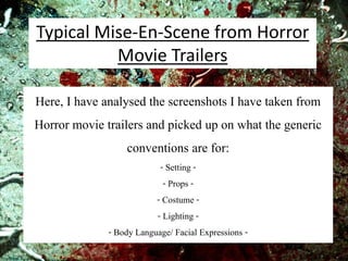 Here, I have analysed the screenshots I have taken from
Horror movie trailers and picked up on what the generic
conventions are for:
- Setting -
- Props -
- Costume -
- Lighting -
- Body Language/ Facial Expressions -
Typical Mise-En-Scene from Horror
Movie Trailers
 