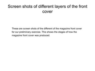 Screen shots of different layers of the front cover These are screen shots of the different of the magazine front cover for our preliminary exercise. This shows the stages of how the magazine front cover was produced.  