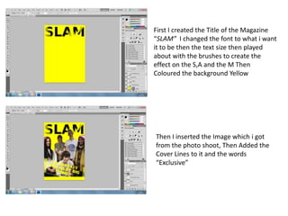 First I created the Title of the Magazine
“SLAM” I changed the font to what i want
it to be then the text size then played
about with the brushes to create the
effect on the S,A and the M Then
Coloured the background Yellow




Then I inserted the Image which i got
from the photo shoot, Then Added the
Cover Lines to it and the words
“Exclusive”
 