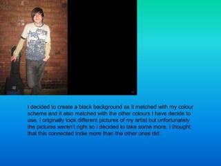 I decided to create a black background as it matched with my colour
scheme and it also matched with the other colours I ha...