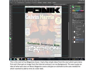 This is the start of my Magazines Cover. I had a few simple ideas from the start which were done
first and I then got an image from the Internet and put it on my Background. This was to give an
idea of what was seen on Music Magazine covers and give an estimate to the sizes needed for
what I wanted to add to mine at a later date.
 