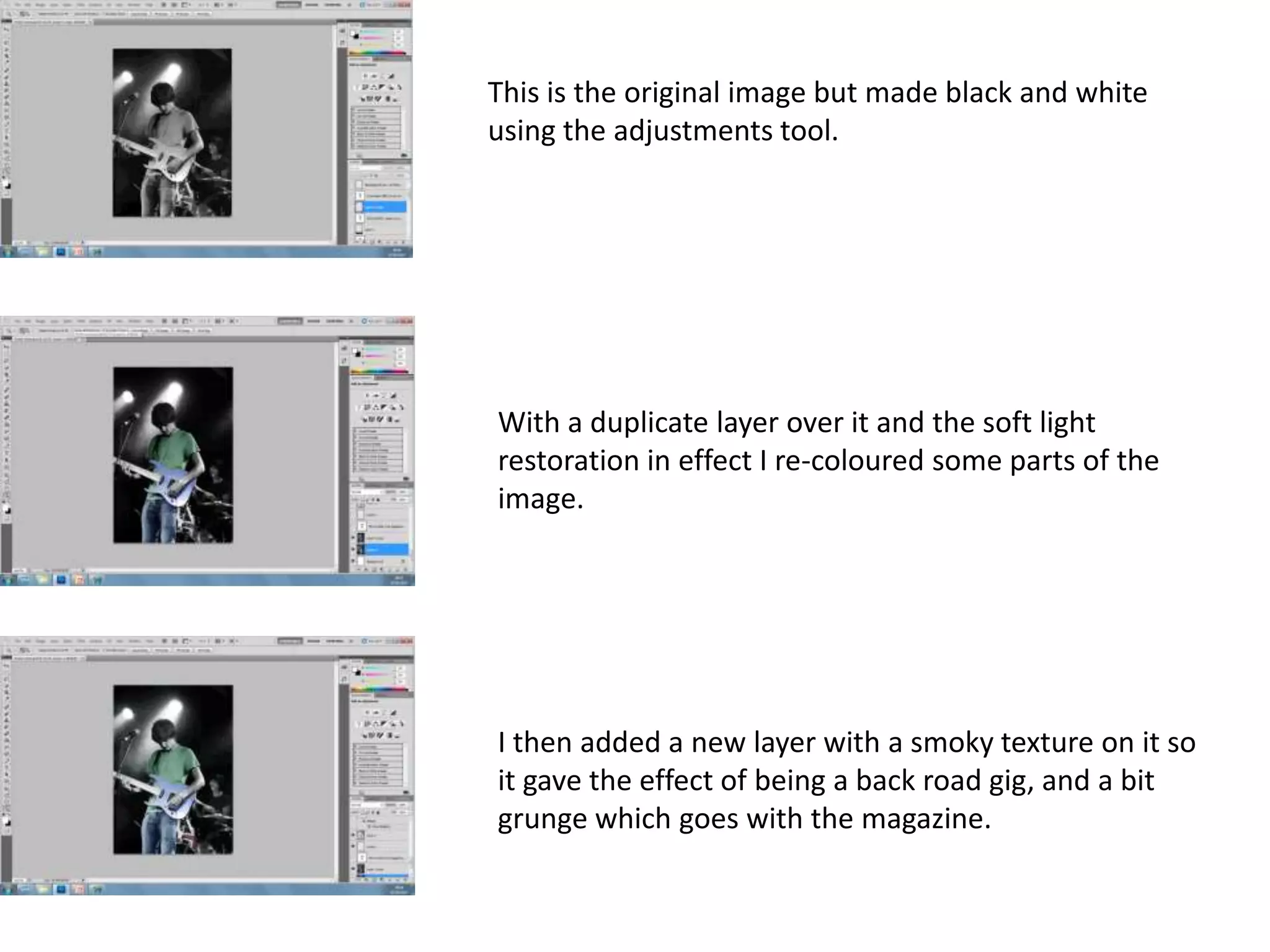 This is the original image but made black and white
using the adjustments tool.
With a duplicate layer over it and the soft light
restoration in effect I re-coloured some parts of the
image.
I then added a new layer with a smoky texture on it so
it gave the effect of being a back road gig, and a bit
grunge which goes with the magazine.
