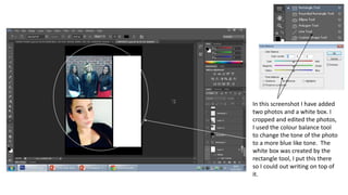In this screenshot I have added
two photos and a white box. I
cropped and edited the photos,
I used the colour balance tool
to change the tone of the photo
to a more blue like tone. The
white box was created by the
rectangle tool, I put this there
so I could out writing on top of
it.
 
