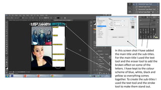 In this screen shot I have added
the main title and the sub-titles.
For the main title I used the text
tool and the eraser tool to add the
broken effect on some of the
letters. I have kept to the colour
scheme of blue, white, black and
yellow so everything comes
together. To create the sub-titles I
used the text tool and the stroke
tool to make them stand out.
 