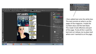 I then added text onto the white box.
This text consists on what is on the
pages of the magazine. I made the
numbers blue and the text black.
This made it look effective and part
of the page. To do all this I used the
text tool as it allows me to place text
where ever I wanted to on the page.
 