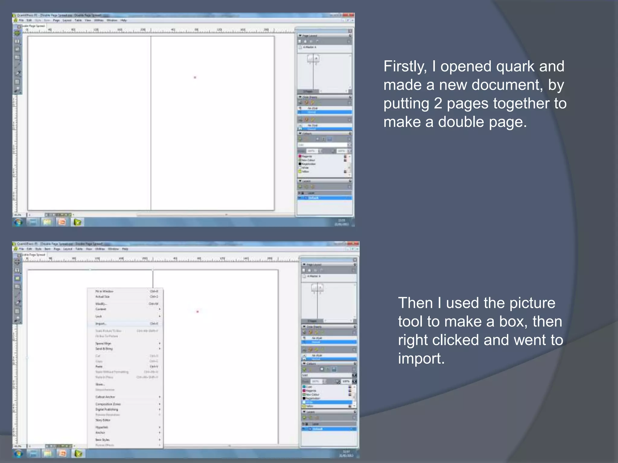 Firstly, I opened quark and
made a new document, by
putting 2 pages together to
make a double page.




  Then I used the picture
  tool to make a box, then
  right clicked and went to
  import.
 
