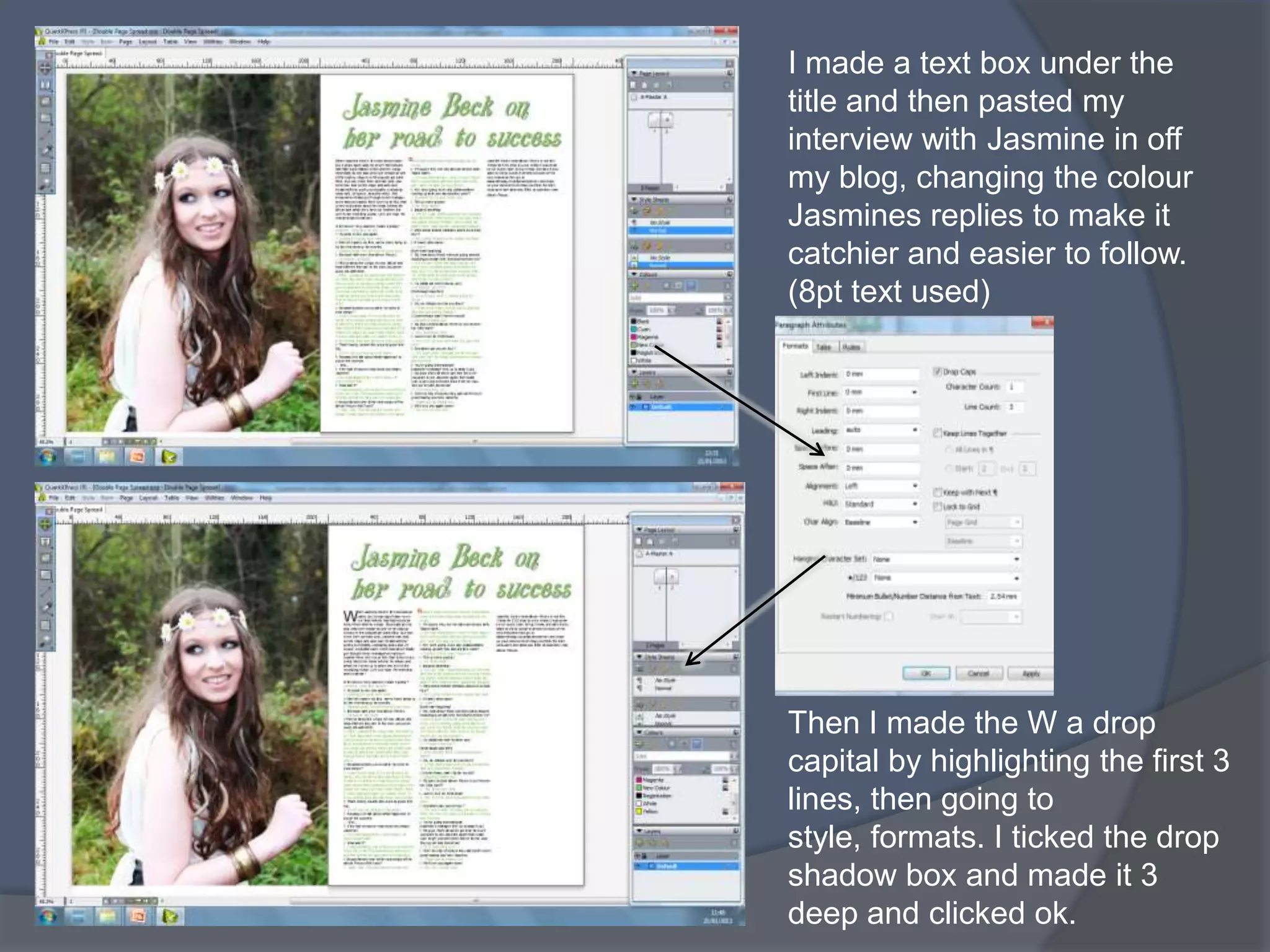 I made a text box under the
title and then pasted my
interview with Jasmine in off
my blog, changing the colour
Jasmines replies to make it
catchier and easier to follow.
(8pt text used)




Then I made the W a drop
capital by highlighting the first 3
lines, then going to
style, formats. I ticked the drop
shadow box and made it 3
deep and clicked ok.
 