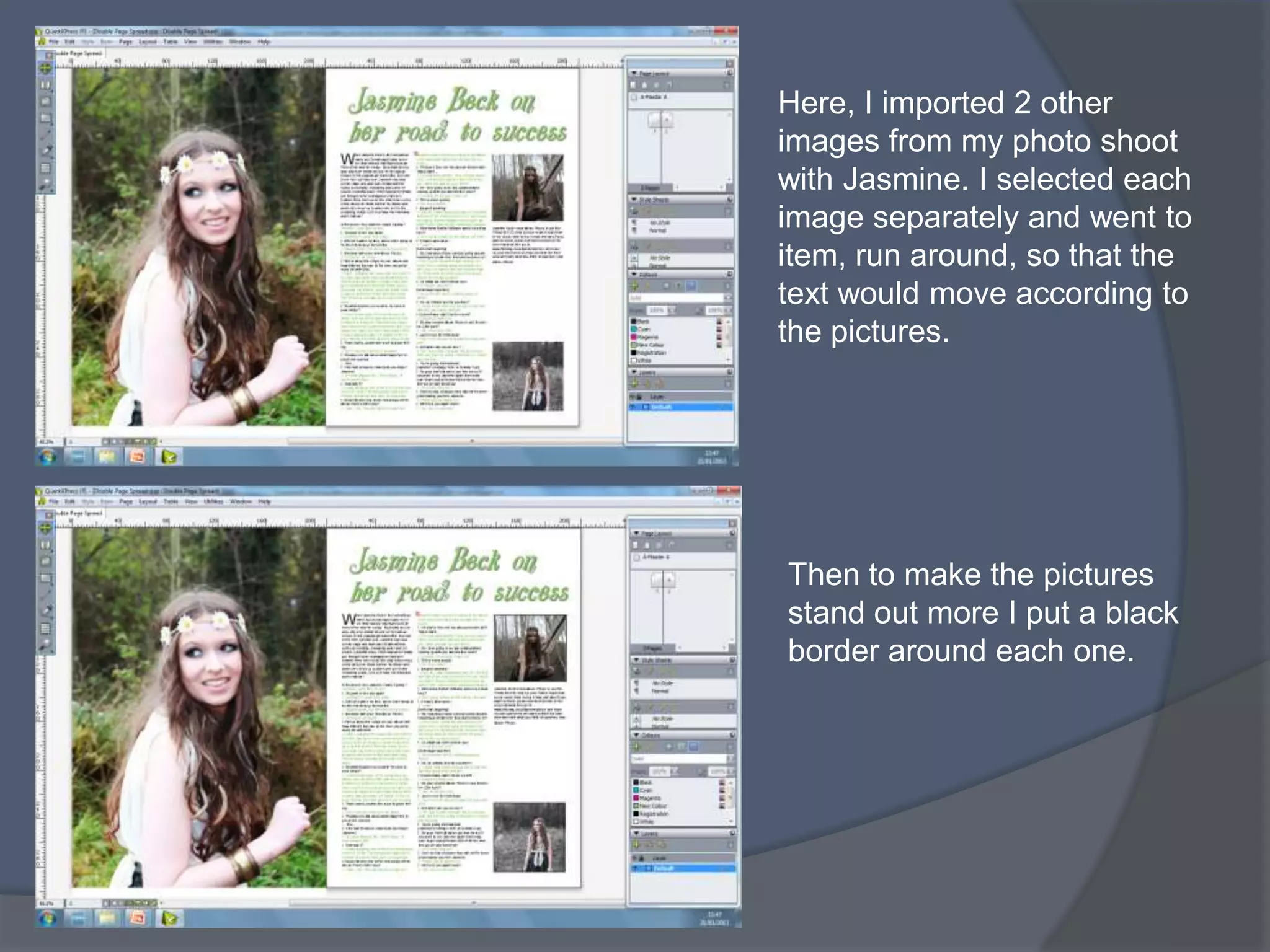 Here, I imported 2 other
images from my photo shoot
with Jasmine. I selected each
image separately and went to
item, run around, so that the
text would move according to
the pictures.




Then to make the pictures
stand out more I put a black
border around each one.
 