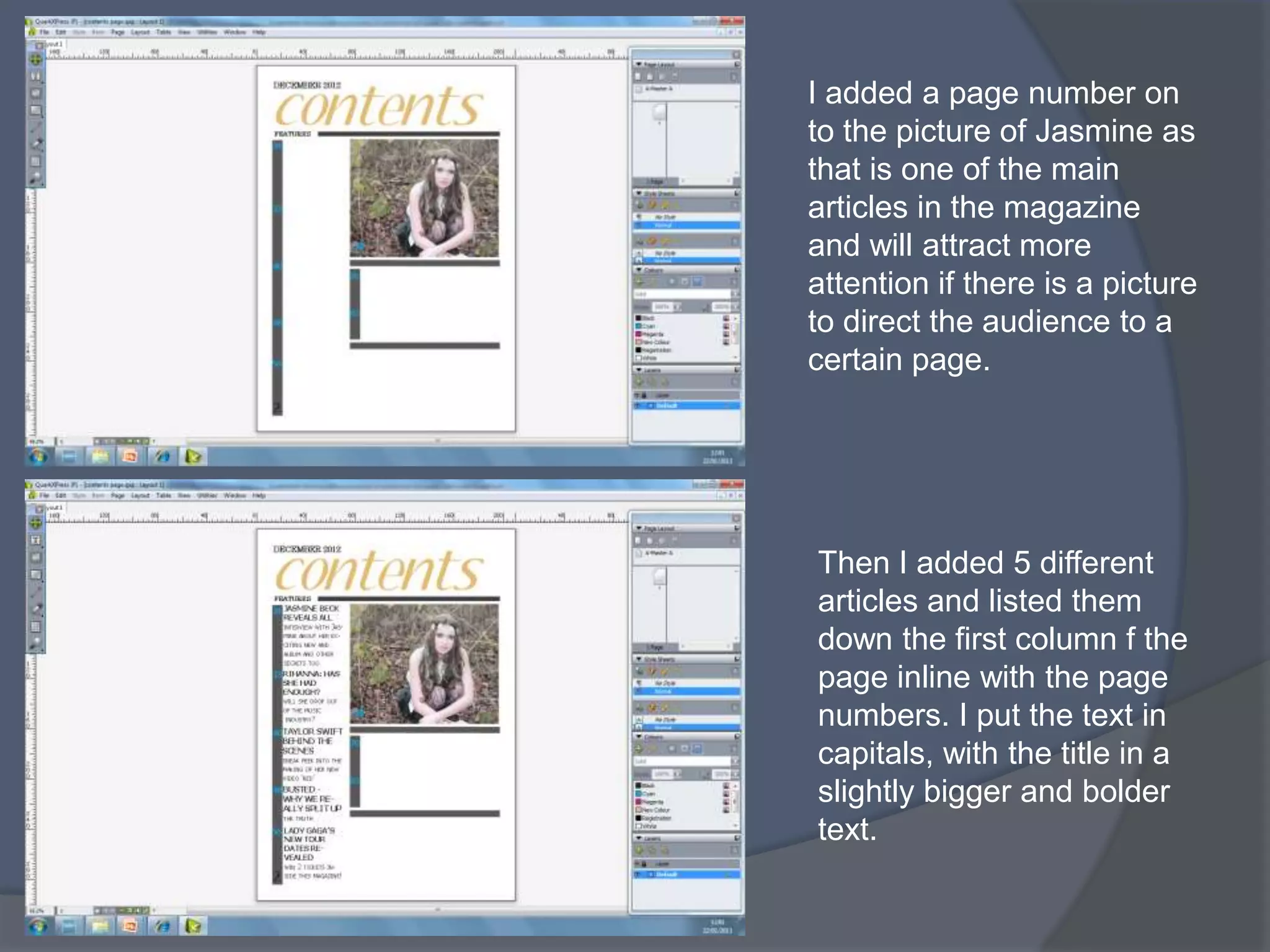 I added a page number on
to the picture of Jasmine as
that is one of the main
articles in the magazine
and will attract more
attention if there is a picture
to direct the audience to a
certain page.




Then I added 5 different
articles and listed them
down the first column f the
page inline with the page
numbers. I put the text in
capitals, with the title in a
slightly bigger and bolder
text.
 