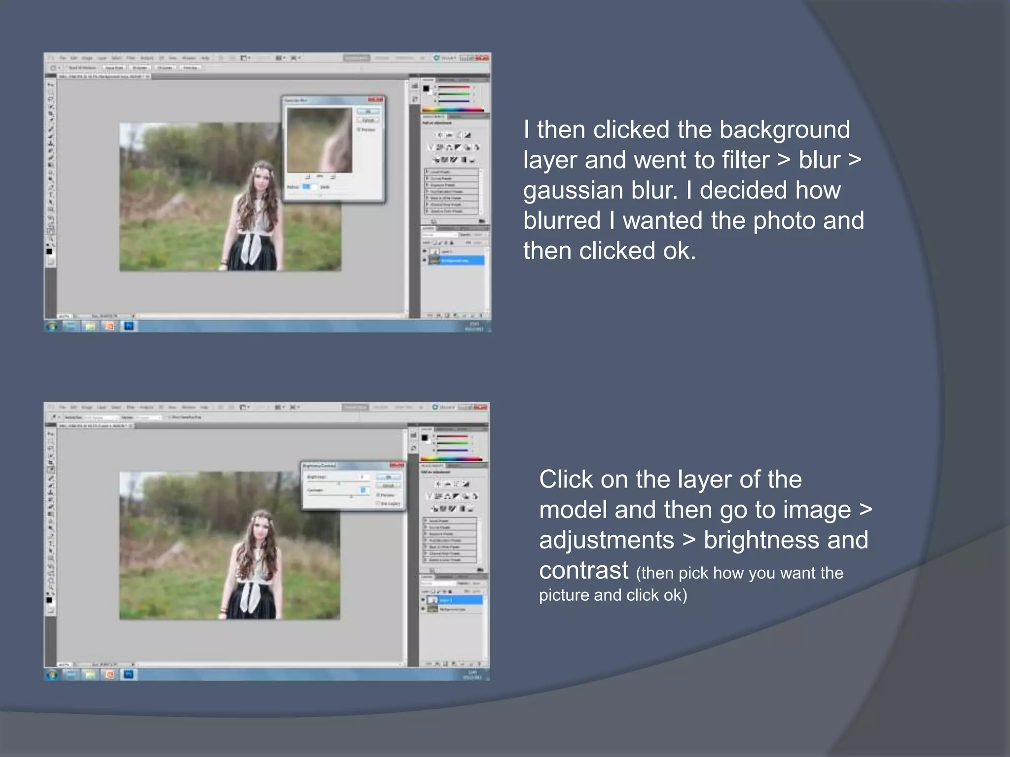 I then clicked the background
layer and went to filter > blur >
gaussian blur. I decided how
blurred I wanted the photo and
then clicked ok.




 Click on the layer of the
 model and then go to image >
 adjustments > brightness and
 contrast (then pick how you want the
 picture and click ok)
 