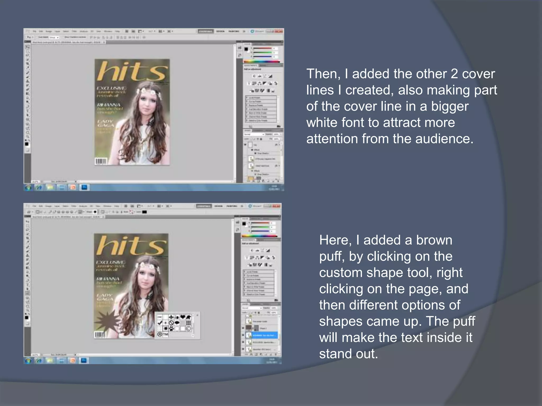 Then, I added the other 2 cover
lines I created, also making part
of the cover line in a bigger
white font to attract more
attention from the audience.




  Here, I added a brown
  puff, by clicking on the
  custom shape tool, right
  clicking on the page, and
  then different options of
  shapes came up. The puff
  will make the text inside it
  stand out.
 