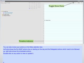 Toggle Show Done




                        Timeline indicator

You can also review your actions on the Daily calendar view.
Left side shows the Do ASAP actions due or starting on the day and the Delegated actions which need to be
followed up, right side shows the scheduled actions.
Double-click on any action to view or update it.
 