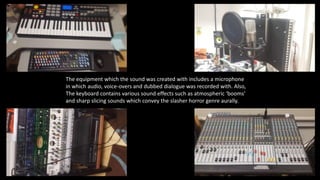 The equipment which the sound was created with includes a microphone
in which audio, voice-overs and dubbed dialogue was recorded with. Also,
The keyboard contains various sound effects such as atmospheric ‘booms’
and sharp slicing sounds which convey the slasher horror genre aurally.
 