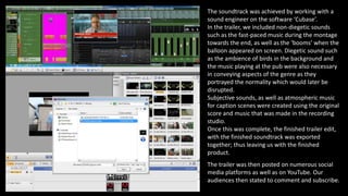 The soundtrack was achieved by working with a
sound engineer on the software ‘Cubase’.
In the trailer, we included non-diegetic sounds
such as the fast-paced music during the montage
towards the end, as well as the ‘booms’ when the
balloon appeared on screen. Diegetic sound such
as the ambience of birds in the background and
the music playing at the pub were also necessary
in conveying aspects of the genre as they
portrayed the normality which would later be
disrupted.
Subjective sounds, as well as atmospheric music
for caption scenes were created using the original
score and music that was made in the recording
studio.
Once this was complete, the finished trailer edit,
with the finished soundtrack was exported
together; thus leaving us with the finished
product.
The trailer was then posted on numerous social
media platforms as well as on YouTube. Our
audiences then stated to comment and subscribe.
 