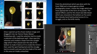 From the photoshoot which was done with the
Cano 700d and a tripod against a black
photography screen, I chose the image which was
most appropriate to the form of my poster. The
special effects used for this shoot was fake blood
which was smeared on the balloon as if to seem
like a bloody hand had brushed across it in a
struggle, and on the knife mainly.
Once I opened up the chosen balloon image and
dragged it into my ‘Horror Poster Master’
Photoshop edit, I used the selection tool to create
a selection of the bathroom wall. I then save this
selection and created a shape from this straight
edge which I then placed over the side of the
balloon to make it look as if it is inside the mirror. I
then used the spot healing tool and the smudge
tool to smooth and even out the shade of the wall
in this area so it looks untouched.
 