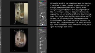 By creating a copy of the background layer and masking
it, I was able to create a balloon shaped cut out of the
background to reinforce the brand identity of the
iconographic yellow balloon. Then, by using the brush
tool and having the colour as Black, I went around the
edges of the cut-out to softer and feather down the ring
edge, thus, giving it quite a distant, supernatural feel. To
increase the softness and make the edge even more
hazy, I increased the softness bar on the brush tool size
settings. Also, I experimented with the hues/saturations
tool which adds certain colour tones to the image, once
again distancing it from reality.
 