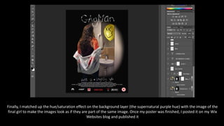 Finally, I matched up the hue/saturation effect on the background layer (the supernatural purple hue) with the image of the
final girl to make the images look as if they are part of the same image. Once my poster was finished, I posted it on my Wix
Websites blog and published it
 