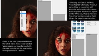 From using YouTube ad watching
Photoshop CS6 tutorials by Phlearn, I
learned how to experiment with
animating a photograph of someone.
As the magazine that features my film
is Little White Lies, I had to make the
final girl cartoon/animated so that it
follows the magazine’s conventions
I went to the filter gallery and selected
the ‘artist’ filters. Then, I used selected
‘poster edges’ and played around with
the edge intensity and the polarisation
until I got the result I wanted.
 