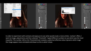 In order to experiment with contrast and exposure to see what would create a more artistic, ‘cartoon’ effect, I
went to image, adjustments and then selected ‘Threshold’. I typed different numbers to see which was the most
impactful. The number 128 on the Threshold level created a subtle but effective colour dynamic which mage
the image appear more animated and drawn so this is what I chose.
 