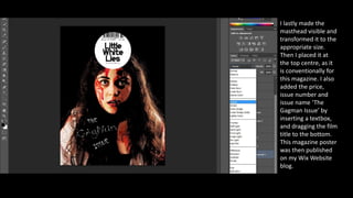 I lastly made the
masthead visible and
transformed it to the
appropriate size.
Then I placed it at
the top centre, as it
is conventionally for
this magazine. I also
added the price,
issue number and
issue name ‘The
Gagman Issue’ by
inserting a textbox,
and dragging the film
title to the bottom.
This magazine poster
was then published
on my Wix Website
blog.
 