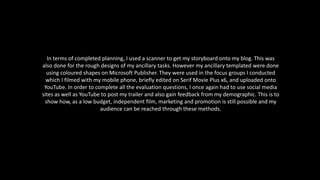 In terms of completed planning, I used a scanner to get my storyboard onto my blog. This was
also done for the rough designs of my ancillary tasks. However my ancillary templated were done
using coloured shapes on Microsoft Publisher. They were used in the focus groups I conducted
which I filmed with my mobile phone, briefly edited on Serif Movie Plus x6, and uploaded onto
YouTube. In order to complete all the evaluation questions, I once again had to use social media
sites as well as YouTube to post my trailer and also gain feedback from my demographic. This is to
show how, as a low budget, independent film, marketing and promotion is still possible and my
audience can be reached through these methods.
 