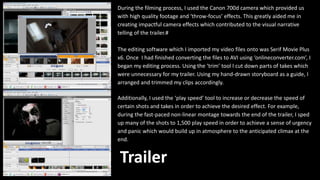 During the filming process, I used the Canon 700d camera which provided us
with high quality footage and ‘throw-focus’ effects. This greatly aided me in
creating impactful camera effects which contributed to the visual narrative
telling of the trailer.#
The editing software which I imported my video files onto was Serif Movie Plus
x6. Once I had finished converting the files to AVI using ‘onlineconverter.com’, I
began my editing process. Using the ‘trim’ tool I cut down parts of takes which
were unnecessary for my trailer. Using my hand-drawn storyboard as a guide, I
arranged and trimmed my clips accordingly.
Additionally, I used the ‘play speed’ tool to increase or decrease the speed of
certain shots and takes in order to achieve the desired effect. For example,
during the fast-paced non-linear montage towards the end of the trailer, I sped
up many of the shots to 1,500 play speed in order to achieve a sense of urgency
and panic which would build up in atmosphere to the anticipated climax at the
end.
Trailer
 