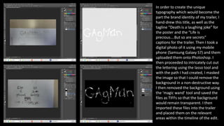 In order to create the unique
typography which would become the
part the brand identity of my trailer, I
hand-drew this title, as well as the
tagline “Death is a laughing joke” for
the poster and the “Life is
precious….But so are secrets”
captions for the trailer. Then I took a
digital photo of it using my mobile
phone (Samsung Galaxy S7) and them
uploaded them onto Photoshop. I
then proceeded to intricately cut out
the lettering using the lasso tool and
with the path I had created, I masked
the image so that I could remove the
background in a non-destructive way.
I then removed the background using
the ‘magic wand’ tool and saved the
files as TIFFs so that the background
would remain transparent. I then
imported these files into the trailer
and placed them on the relevant
areas within the timeline of the edit.
 