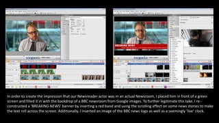 In order to create the impression that our Newsreader actor was in an actual Newsroom, I placed him in front of a green
screen and filled it in with the backdrop of a BBC newsroom from Google images. To further legitimate this take, I re-
constructed a ‘BREAKING NEWS’ banner by inserting a red band and using the scrolling effect on some news stories to make
the text roll across the screen. Additionally, I inserted an image of the BBC news logo as well as a seemingly ’live’ clock.
 