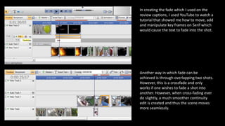 In creating the fade which I used on the
review captions, I used YouTube to watch a
tutorial that showed me how to move, add
and manipulate key frames on Serif which
would cause the text to fade into the shot.
Another way in which fade can be
achieved is through overlapping two shots.
However, this is a crossfade and only
works if one wishes to fade a shot into
another. However, when cross-fading ever
do slightly, a much smoother continuity
edit is created and thus the scene moves
more seamlessly.
 