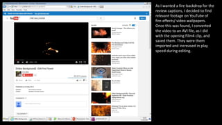 As I wanted a fire-backdrop for the
review captions, I decided to find
relevant footage on YouTube of
fire-effects/ video wallpapers.
Once this was found, I converted
the video to an AVI file, as I did
with the opening Film4 clip, and
saved them. They were them
imported and increased in play
speed during editing.
 
