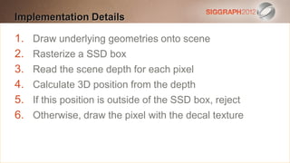 Implementation Details
Edit this text to create a Heading

 This subtitle is 20 points
1. Draw underlying geometries onto scene
 Bullets are blue box
2. Rasterize a SSD
 They have 110% line spacing, 2 points before & after
3. Read the scene depth for each pixel
 Longer bullets in the form of a paragraph are harder to
4. Calculate 3D position from the depth
5. read if there is insufficient line spacing. This is the
     If this position is outside of the SSD box, reject
6. maximum recommended number of decal per slide
     Otherwise, draw the pixel with the lines texture
  (seven).
    Sub bullets look like this
 