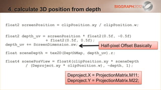 4. calculate 3D create a Heading
 Edit this text toposition from depth

  This subtitle is 20 points
float2 screenPosition = clipPosition.xy / clipPosition.w;
  Bullets are blue
float2 depth_uv = screenPosition * float2(0.5f, -0.5f)
  They have 110% line spacing, 2 points before & after
                 + float2(0.5f, 0.5f);
depth_uv += ScreenDimension.zw;
  Longer bullets in the form of a paragraph are harder to
                                         Half-pixel Offset Basically
float sceneDepth = tex2D(DepthMap, depth_uv).r;
    read if there is insufficient line spacing. This
                                                   is the
    maximum recommended number of lines per slide
float4 scenePosView = float4(clipPosition.xy * sceneDepth
         / (Deproject.xy * clipPosition.w), -depth, 1);
    (seven).
                               Deproject.X = ProjectionMatrix.M11;
      Sub bullets look like this
                              Deproject.Y = ProjectionMatrix.M22;
 