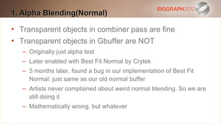 1. Alpha text to create a Heading
Edit this Blending(Normal)

•
   Transparent objects in combiner pass are fine
    This subtitle is 20 points
•
   Transparent objects in Gbuffer are NOT
    Bullets are blue
    – Originally 110% line spacing, 2 points before & after
    They have just alpha test
     – Later
   Longer enabled withthe form of a paragraph are harder to
               bullets in Best Fit Normal by Crytek
     – 3 months later, found a bug in our implementation of Best Fit
    read if there is insufficient line spacing. This is the
       Normal: just same as our old normal buffer
    maximum recommended numbernormal blending. So we are
     – Artists never complained about weird
                                              of lines per slide
    (seven). it
       still doing
    – Mathematically wrong,this whatever
     Sub bullets look like but
 