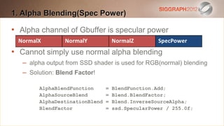 1. Alpha text to create a Heading
Edit this Blending(Spec Power)

•
   Alpha channel of points
    This subtitle is 20Gbuffer is specular power
   Bullets are blue
•
   Cannot simply use normal alpha points before & after
    They have 110% line spacing, 2 blending
    – alpha output from SSD shader
    Longer bullets in the form ofisaused for RGB(normal) blending
                                       paragraph are harder to
     – Solution: Blend Factor!
    read if there is insufficient line spacing. This is the
    maximum recommended =number of lines per slide
          AlphaBlendFunction       BlendFunction.Add;
          AlphaSourceBlend
    (seven).                    = Blend.BlendFactor;
          AlphaDestinationBlend = Blend.InverseSourceAlpha;
       Sub bullets look like this = ssd.SpecularPower / 255.0f;
          BlendFactor
 