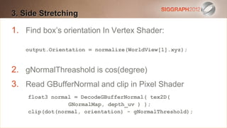 3. Side Stretching
Edit this text to create a Heading

 This subtitle orientation In Vertex Shader:
1. Find box’s is 20 points
 Bullets are blue
   output.Orientation = normalize(WorldView[1].xyz);
 They have 110% line spacing, 2 points before & after
 Longer bullets in the form of a paragraph are harder to
2. gNormalThreashold is cos(degree)
   read if there is insufficient line spacing. This is the
3. maximum recommended number of lines per slide
     Read GBufferNormal and clip in Pixel Shader
   (seven). normal = DecodeGBufferNormal( tex2D(
     float3
                     GNormalMap, depth_uv ) );
       Sub bullets look like this
       clip(dot(normal, orientation) - gNormalThreshold);
 