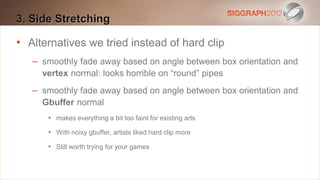 3. Side Stretching
Edit this text to create a Heading

•
   Alternatives is tried instead of hard clip
    This subtitle we20 points
   Bullets arefade away based on angle between box orientation and
     – smoothly blue
     vertex normal: looks horrible on “round” pipes
    They have 110% line spacing, 2 points before & after
    – smoothly fade in the form of a paragraph are harder to
    Longer bullets away based on angle between box orientation and
       Gbuffer normal
    read if there is insufficient line spacing. This is the
        • makes everything a bit too faint for existing arts
    maximum recommended number of lines per slide
        • With noisy gbuffer, artists liked hard clip more
    (seven).
        • Still worth trying for your games
     Sub bullets look like this
 